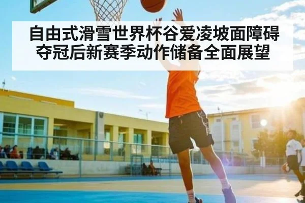自由式滑雪世界杯谷爱凌坡面障碍夺冠后新赛季动作储备全面展望